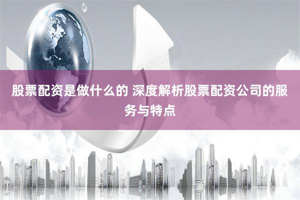 股票配资是做什么的 深度解析股票配资公司的服务与特点