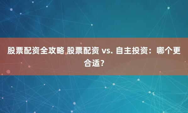 股票配资全攻略 股票配资 vs. 自主投资：哪个更合适？