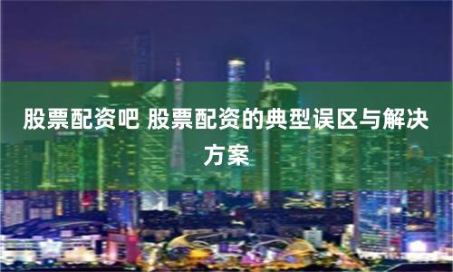 股票配资吧 股票配资的典型误区与解决方案