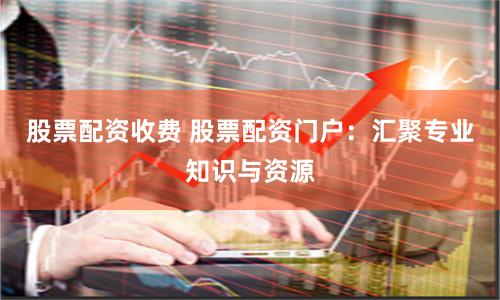 股票配资收费 股票配资门户：汇聚专业知识与资源