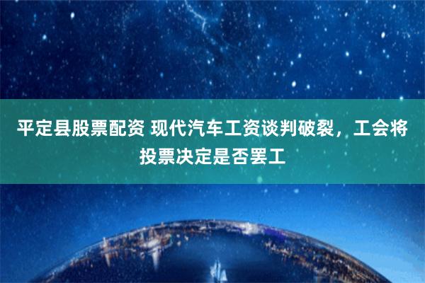 平定县股票配资 现代汽车工资谈判破裂，工会将投票决定是否罢工