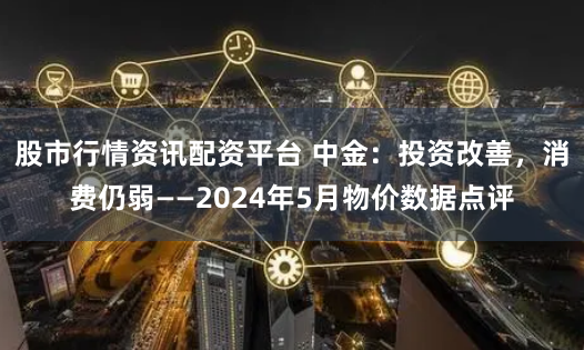 股市行情资讯配资平台 中金：投资改善，消费仍弱——2024年5月物价数据点评