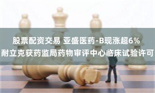 股票配资交易 亚盛医药-B现涨超6% 耐立克获药监局药物审评中心临床试验许可