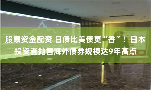 股票资金配资 日债比美债更“香”！日本投资者抛售海外债券规模达9年高点
