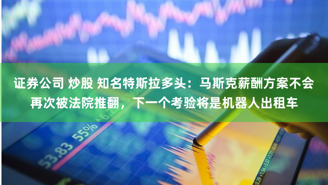 证券公司 炒股 知名特斯拉多头：马斯克薪酬方案不会再次被法院推翻，下一个考验将是机器人出租车