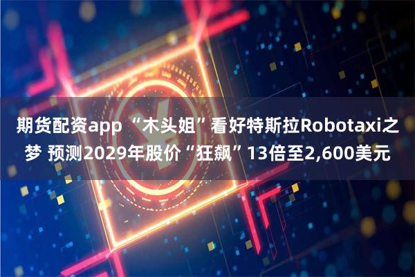 期货配资app “木头姐”看好特斯拉Robotaxi之梦 预测2029年股价“狂飙”13倍至2,600美元