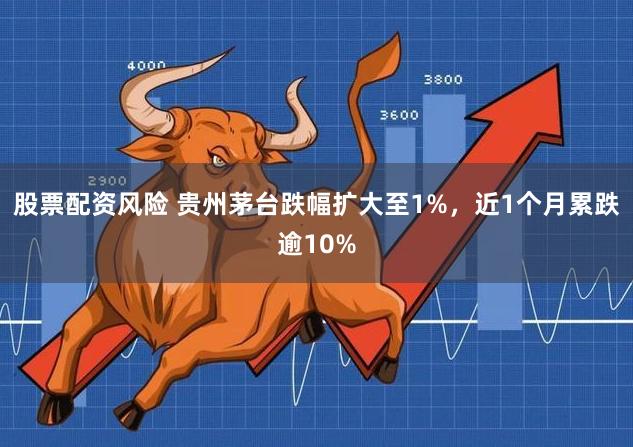 股票配资风险 贵州茅台跌幅扩大至1%，近1个月累跌逾10%