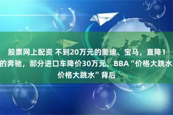 股票网上配资 不到20万元的奥迪、宝马,直降16万元的奔驰,部分进口车降价30万元,BBA“价格大跳水”背后