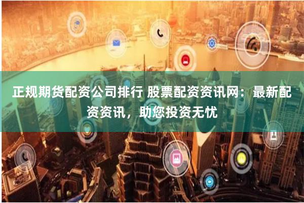 正规期货配资公司排行 股票配资资讯网：最新配资资讯，助您投资无忧