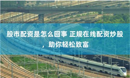 股市配资是怎么回事 正规在线配资炒股，助你轻松致富
