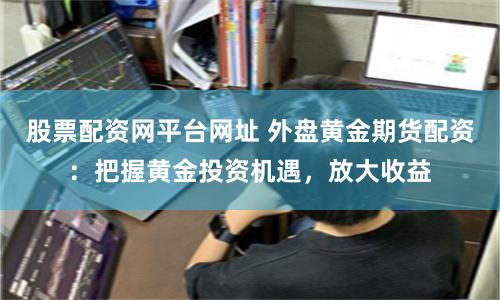 股票配资网平台网址 外盘黄金期货配资：把握黄金投资机遇，放大收益