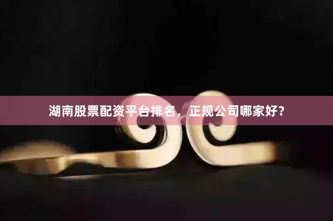 湖南股票配资平台排名，正规公司哪家好？